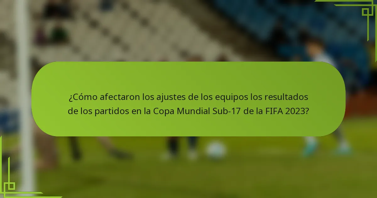 ¿Cómo afectaron los ajustes de los equipos los resultados de los partidos en la Copa Mundial Sub-17 de la FIFA 2023?