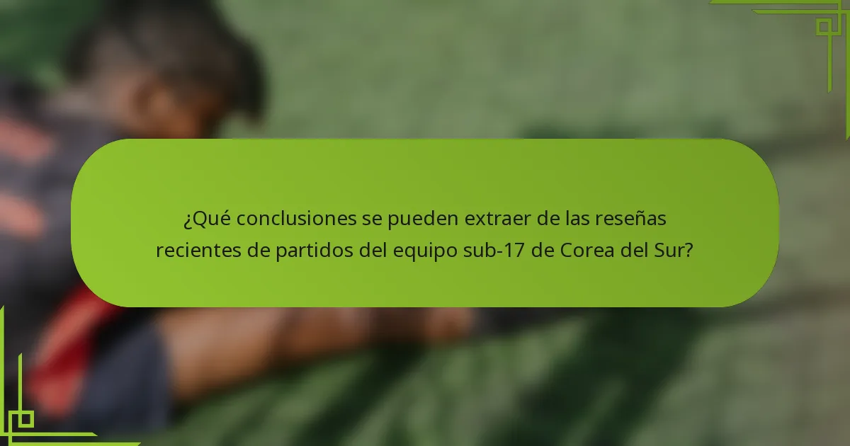 ¿Qué conclusiones se pueden extraer de las reseñas recientes de partidos del equipo sub-17 de Corea del Sur?