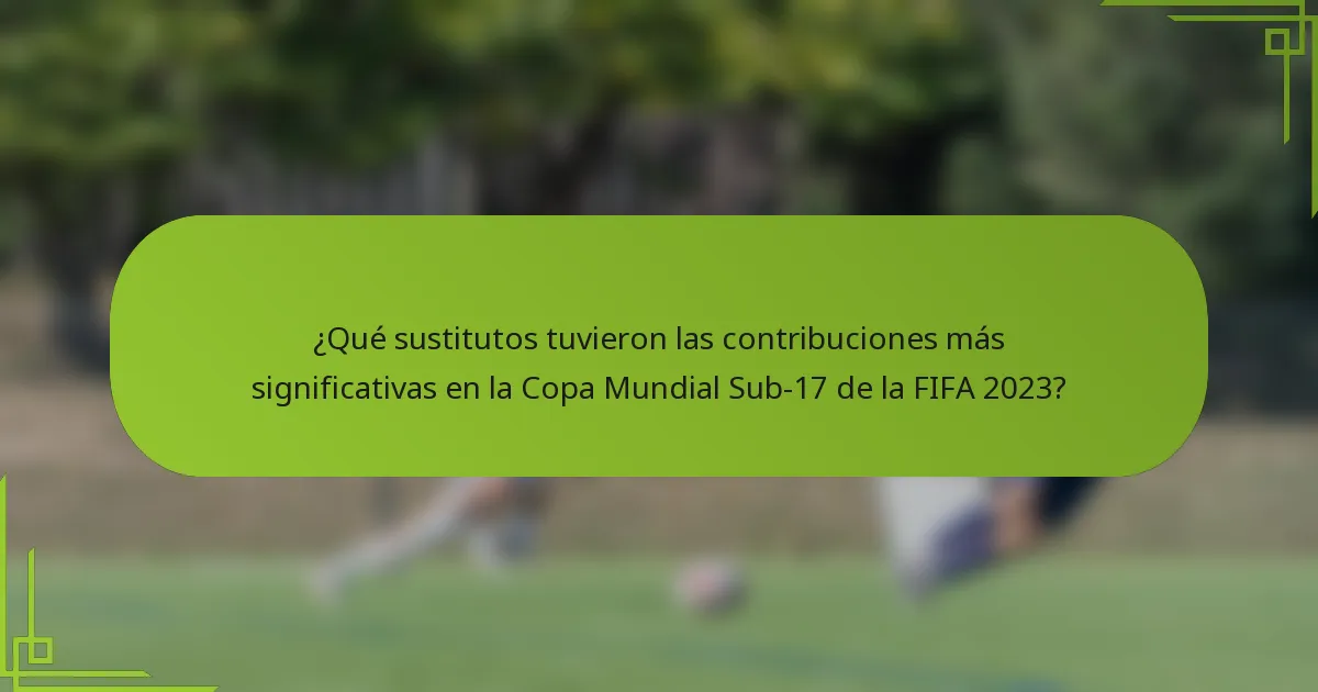 ¿Qué sustitutos tuvieron las contribuciones más significativas en la Copa Mundial Sub-17 de la FIFA 2023?